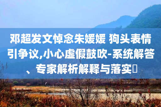 鄧超發(fā)文悼念朱媛媛 狗頭表情引爭(zhēng)議,小心虛假鼓吹-系統(tǒng)解答、專家解析解釋與落實(shí)?