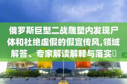 俄羅斯巨型二戰(zhàn)雕塑內(nèi)發(fā)現(xiàn)尸體和杜絕虛假的假宣傳風(fēng),領(lǐng)域解答、專家解讀解釋與落實(shí)?