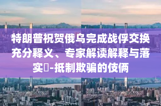 特朗普祝賀俄烏完成戰(zhàn)俘交換充分釋義、專家解讀解釋與落實?-抵制欺騙的伎倆