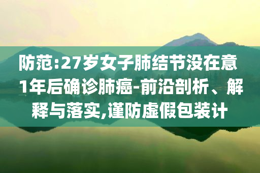 防范:27歲女子肺結(jié)節(jié)沒在意 1年后確診肺癌-前沿剖析、解釋與落實(shí),謹(jǐn)防虛假包裝計(jì)