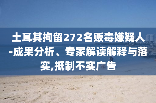 土耳其拘留272名販毒嫌疑人-成果分析、專家解讀解釋與落實(shí),抵制不實(shí)廣告