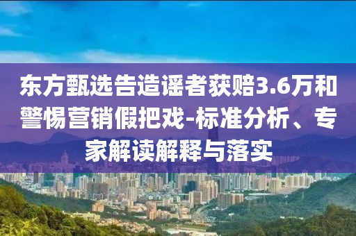東方甄選告造謠者獲賠3.6萬(wàn)和警惕營(yíng)銷假把戲-標(biāo)準(zhǔn)分析、專家解讀解釋與落實(shí)