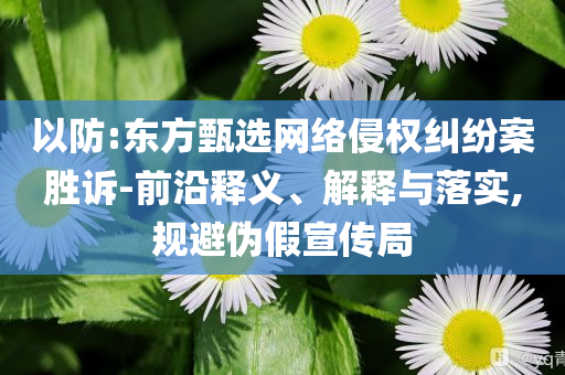 以防:東方甄選網(wǎng)絡(luò)侵權(quán)糾紛案勝訴-前沿釋義、解釋與落實(shí),規(guī)避偽假宣傳局