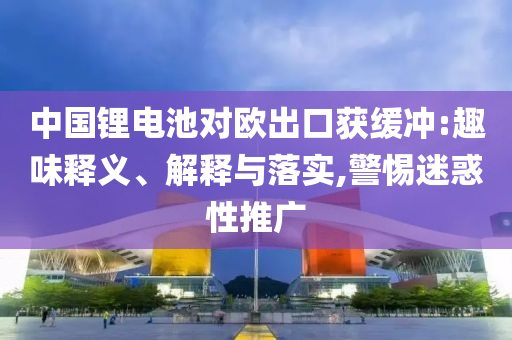 中國鋰電池對歐出口獲緩沖:趣味釋義、解釋與落實(shí),警惕迷惑性推廣