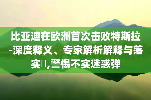 比亞迪在歐洲首次擊敗特斯拉-深度釋義、專(zhuān)家解析解釋與落實(shí)?,警惕不實(shí)迷惑彈