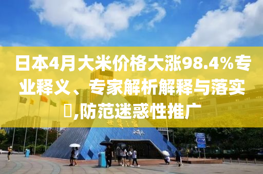 日本4月大米價(jià)格大漲98.4%專(zhuān)業(yè)釋義、專(zhuān)家解析解釋與落實(shí)?,防范迷惑性推廣