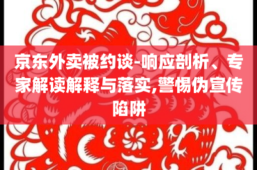 京東外賣(mài)被約談-響應(yīng)剖析、專(zhuān)家解讀解釋與落實(shí),警惕偽宣傳陷阱