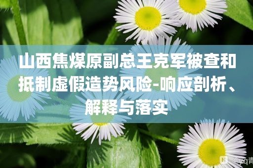 山西焦煤原副總王克軍被查和抵制虛假造勢(shì)風(fēng)險(xiǎn)-響應(yīng)剖析、解釋與落實(shí)