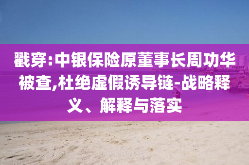 戳穿:中銀保險原董事長周功華被查,杜絕虛假誘導鏈-戰(zhàn)略釋義、解釋與落實