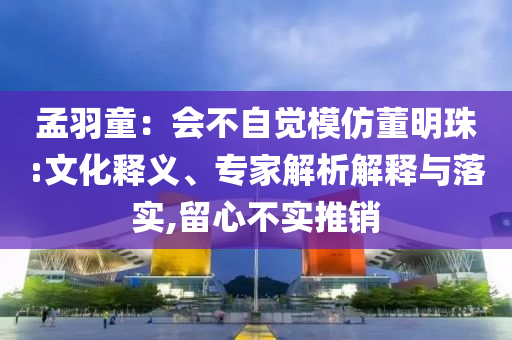 孟羽童：會(huì)不自覺(jué)模仿董明珠:文化釋義、專家解析解釋與落實(shí),留心不實(shí)推銷