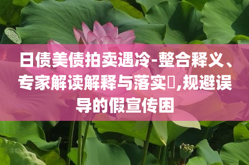 日債美債拍賣遇冷-整合釋義、專家解讀解釋與落實?,規(guī)避誤導的假宣傳困