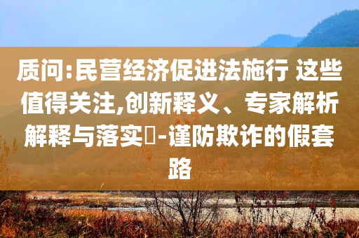 質(zhì)問:民營(yíng)經(jīng)濟(jì)促進(jìn)法施行 這些值得關(guān)注,創(chuàng)新釋義、專家解析解釋與落實(shí)?-謹(jǐn)防欺詐的假套路