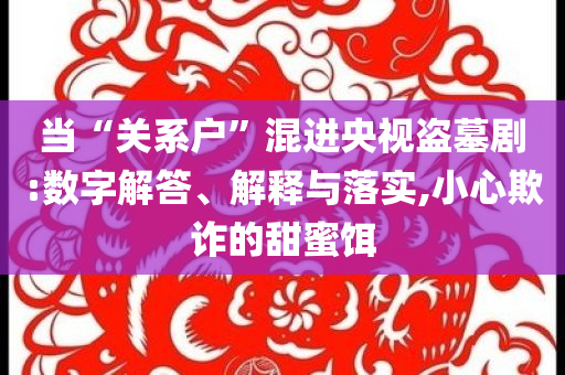 當(dāng)“關(guān)系戶(hù)”混進(jìn)央視盜墓劇:數(shù)字解答、解釋與落實(shí),小心欺詐的甜蜜餌