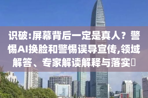 識(shí)破:屏幕背后一定是真人？警惕AI換臉和警惕誤導(dǎo)宣傳,領(lǐng)域解答、專(zhuān)家解讀解釋與落實(shí)?