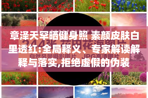 章澤天罕曬健身照 素顏皮膚白里透紅:全局釋義、專家解讀解釋與落實,拒絕虛假的偽裝