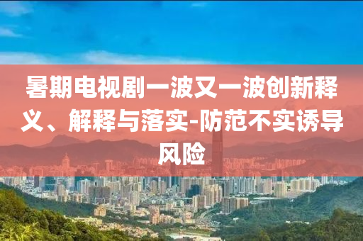 暑期電視劇一波又一波創(chuàng)新釋義、解釋與落實(shí)-防范不實(shí)誘導(dǎo)風(fēng)險(xiǎn)