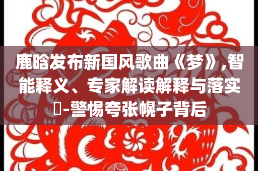 鹿晗發(fā)布新國風(fēng)歌曲《夢(mèng)》,智能釋義、專家解讀解釋與落實(shí)?-警惕夸張幌子背后