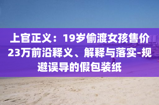 上官正義：19歲偷渡女孩售價(jià)23萬前沿釋義、解釋與落實(shí)-規(guī)避誤導(dǎo)的假包裝紙
