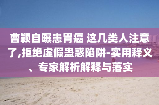 曹穎自曝患胃癌 這幾類人注意了,拒絕虛假蠱惑陷阱-實(shí)用釋義、專家解析解釋與落實(shí)