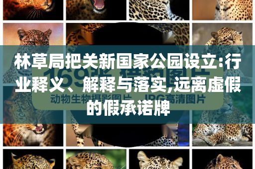 林草局把關(guān)新國家公園設(shè)立:行業(yè)釋義、解釋與落實(shí),遠(yuǎn)離虛假的假承諾牌