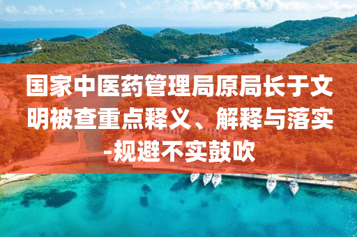國家中醫(yī)藥管理局原局長于文明被查重點釋義、解釋與落實-規(guī)避不實鼓吹