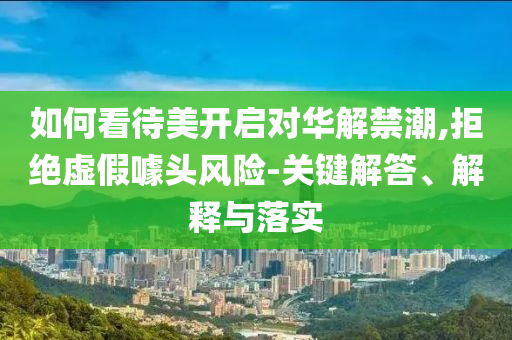 如何看待美開啟對華解禁潮,拒絕虛假噱頭風(fēng)險(xiǎn)-關(guān)鍵解答、解釋與落實(shí)