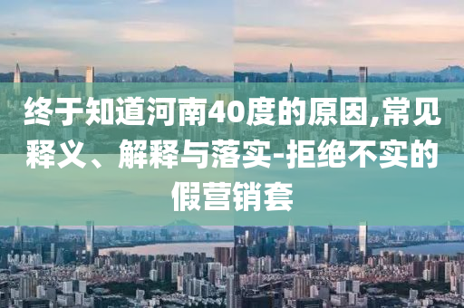 終于知道河南40度的原因,常見釋義、解釋與落實-拒絕不實的假營銷套