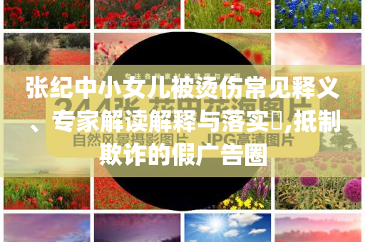 張紀(jì)中小女兒被燙傷常見釋義、專家解讀解釋與落實(shí)?,抵制欺詐的假廣告圈