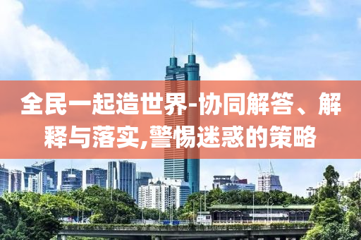 全民一起造世界-協(xié)同解答、解釋與落實,警惕迷惑的策略