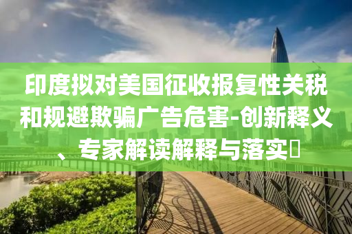 印度擬對美國征收報復(fù)性關(guān)稅和規(guī)避欺騙廣告危害-創(chuàng)新釋義、專家解讀解釋與落實?