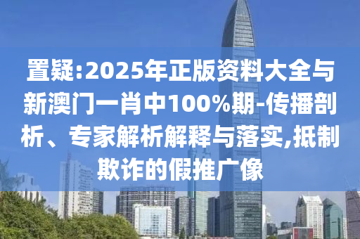置疑:2025年正版資料大全與新澳門一肖中100%期-傳播剖析、專家解析解釋與落實,抵制欺詐的假推廣像