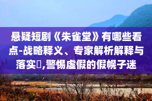 懸疑短劇《朱雀堂》有哪些看點-戰(zhàn)略釋義、專家解析解釋與落實?,警惕虛假的假幌子迷