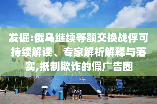 發(fā)掘:俄烏繼續(xù)等額交換戰(zhàn)俘可持續(xù)解讀、專家解析解釋與落實,抵制欺詐的假廣告圈