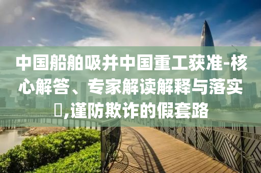 中國(guó)船舶吸并中國(guó)重工獲準(zhǔn)-核心解答、專家解讀解釋與落實(shí)?,謹(jǐn)防欺詐的假套路