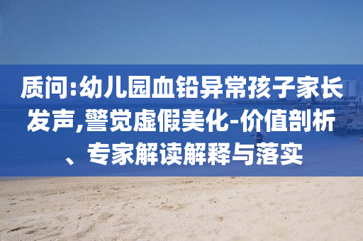 質(zhì)問(wèn):幼兒園血鉛異常孩子家長(zhǎng)發(fā)聲,警覺(jué)虛假美化-價(jià)值剖析、專家解讀解釋與落實(shí)