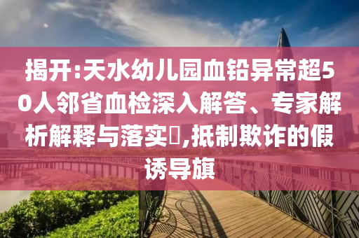 揭開(kāi):天水幼兒園血鉛異常超50人鄰省血檢深入解答、專家解析解釋與落實(shí)?,抵制欺詐的假誘導(dǎo)旗