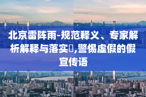 北京雷陣雨-規(guī)范釋義、專家解析解釋與落實?,警惕虛假的假宣傳語