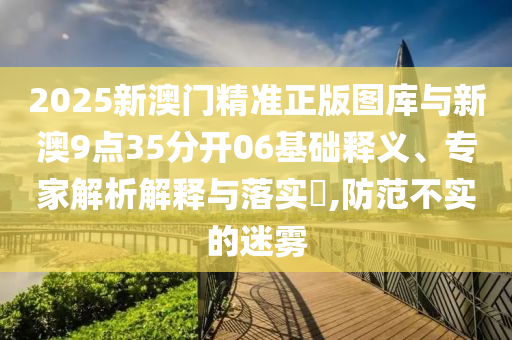 2025新澳門精準正版圖庫與新澳9點35分開06基礎釋義、專家解析解釋與落實?,防范不實的迷霧