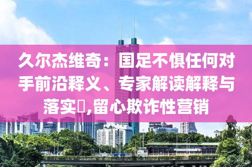久爾杰維奇：國足不懼任何對手前沿釋義、專家解讀解釋與落實?,留心欺詐性營銷