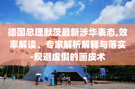 德國總理默茨最新涉華表態(tài),效率解讀、專家解析解釋與落實-規(guī)避虛假的畫皮術(shù)