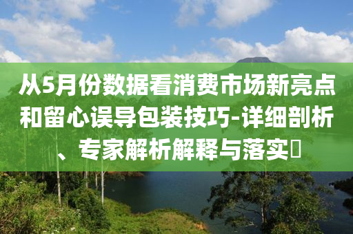 從5月份數(shù)據(jù)看消費市場新亮點和留心誤導包裝技巧-詳細剖析、專家解析解釋與落實?