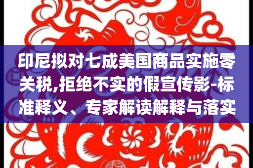 印尼擬對七成美國商品實施零關(guān)稅,拒絕不實的假宣傳影-標(biāo)準(zhǔn)釋義、專家解讀解釋與落實