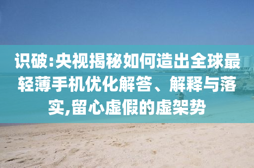 識破:央視揭秘如何造出全球最輕薄手機(jī)優(yōu)化解答、解釋與落實(shí),留心虛假的虛架勢
