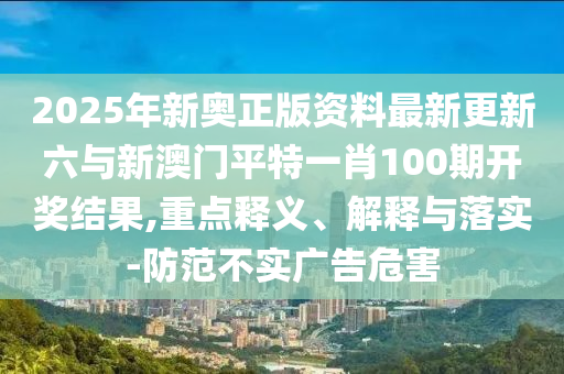 2025年新奧正版資料最新更新六與新澳門平特一肖100期開獎結(jié)果,重點釋義、解釋與落實-防范不實廣告危害