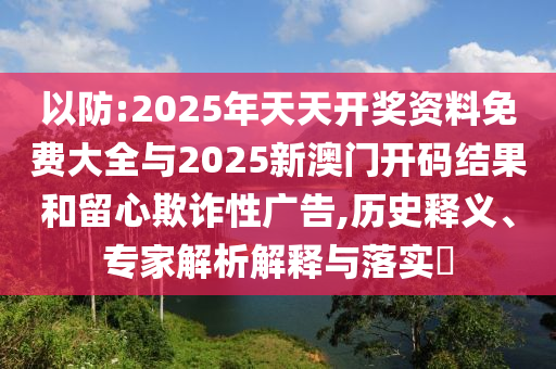 以防:2025年天天開獎(jiǎng)資料免費(fèi)大全與2025新澳門開碼結(jié)果和留心欺詐性廣告,歷史釋義、專家解析解釋與落實(shí)?