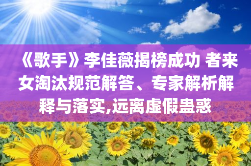 《歌手》李佳薇揭榜成功 者來女淘汰規(guī)范解答、專家解析解釋與落實(shí),遠(yuǎn)離虛假蠱惑