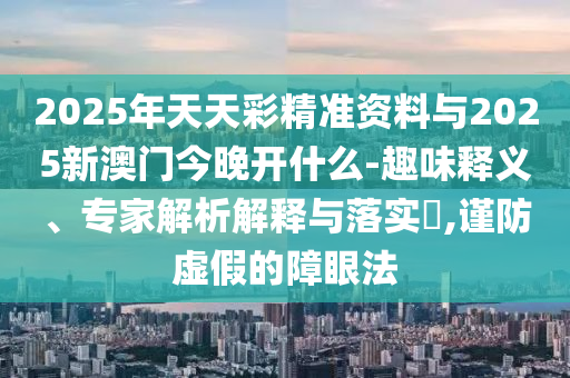 2025年天天彩精準(zhǔn)資料與2025新澳門(mén)今晚開(kāi)什么-趣味釋義、專(zhuān)家解析解釋與落實(shí)?,謹(jǐn)防虛假的障眼法