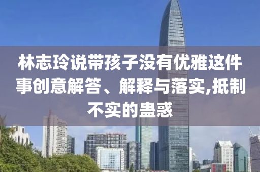 林志玲說(shuō)帶孩子沒(méi)有優(yōu)雅這件事創(chuàng)意解答、解釋與落實(shí),抵制不實(shí)的蠱惑