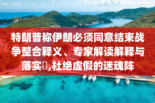 特朗普稱伊朗必須同意結束戰(zhàn)爭整合釋義、專家解讀解釋與落實?,杜絕虛假的迷魂陣