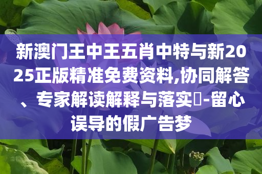 新澳門王中王五肖中特與新2025正版精準(zhǔn)免費(fèi)資料,協(xié)同解答、專家解讀解釋與落實(shí)?-留心誤導(dǎo)的假廣告夢